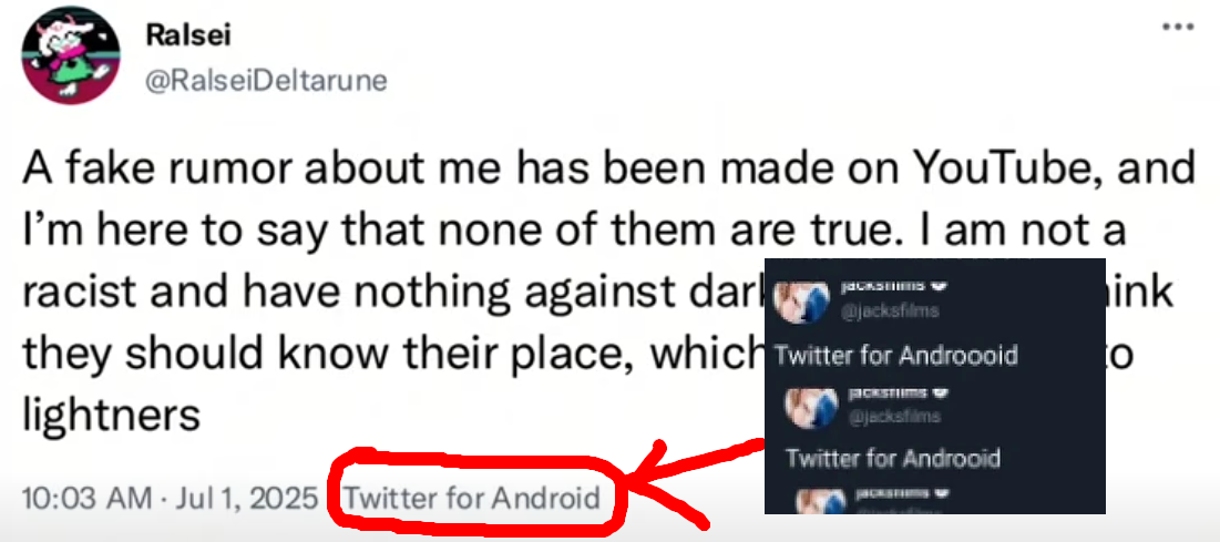 Twitter on Android. A fake rumor about me has been made on YouTube, and I'm here to say that none of them are true. I am not a racist and have nothing against darkners. I simply think they should know their place, which is to be of use to lightners - @RalseiDeltarune